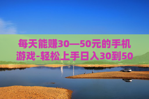 每天能赚30—50元的手机游戏-轻松上手日入30到50元的手游推荐