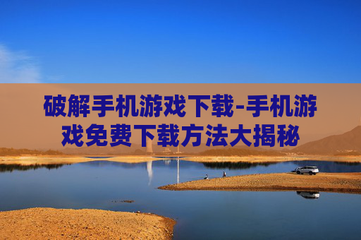 破解手机游戏下载-手机游戏免费下载方法大揭秘