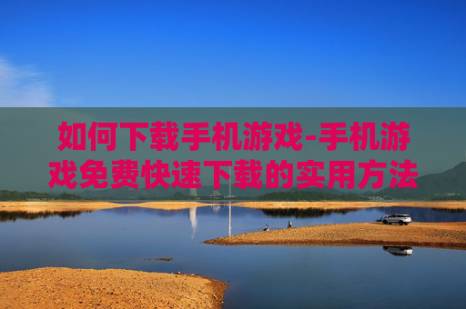 如何下载手机游戏-手机游戏免费快速下载的实用方法