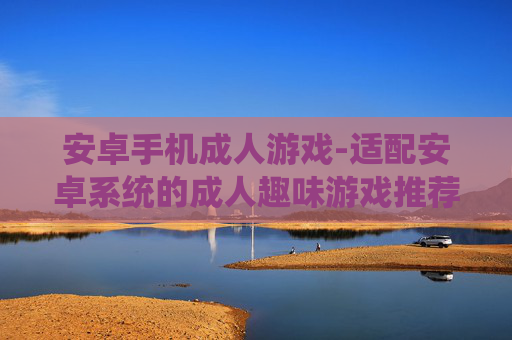 安卓手机成人游戏-适配安卓系统的成人趣味游戏推荐