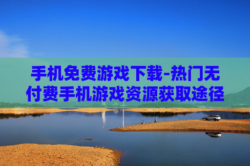 手机免费游戏下载-热门无付费手机游戏资源获取途径