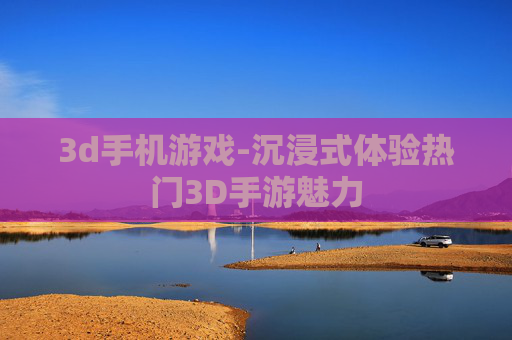 3d手机游戏-沉浸式体验热门3D手游魅力