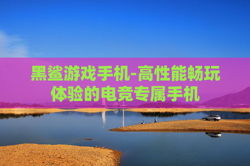 黑鲨游戏手机-高性能畅玩体验的电竞专属手机