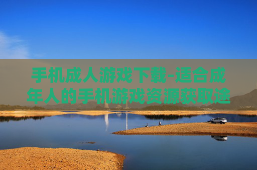 手机成人游戏下载-适合成年人的手机游戏资源获取途径