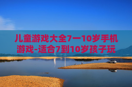 儿童游戏大全7一10岁手机游戏-适合7到10岁孩子玩的热门手机游戏集