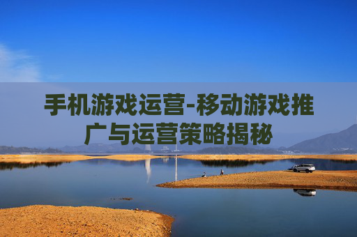 手机游戏运营-移动游戏推广与运营策略揭秘