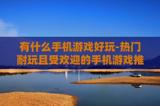 有什么手机游戏好玩-热门耐玩且受欢迎的手机游戏推荐