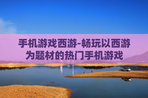 手机游戏西游-畅玩以西游为题材的热门手机游戏
