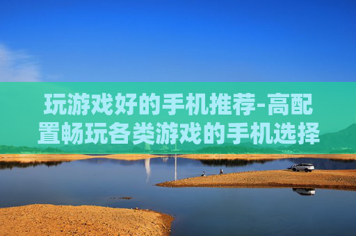 玩游戏好的手机推荐-高配置畅玩各类游戏的手机选择