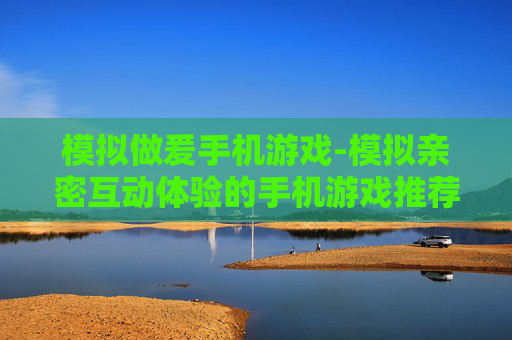 模拟做爰手机游戏-模拟亲密互动体验的手机游戏推荐