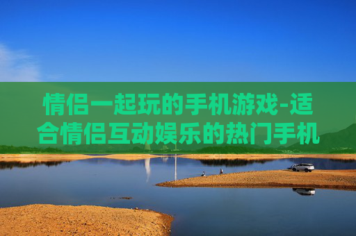 情侣一起玩的手机游戏-适合情侣互动娱乐的热门手机游戏