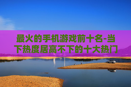 最火的手机游戏前十名-当下热度居高不下的十大热门手游