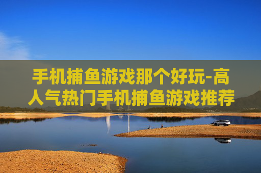 手机捕鱼游戏那个好玩-高人气热门手机捕鱼游戏推荐