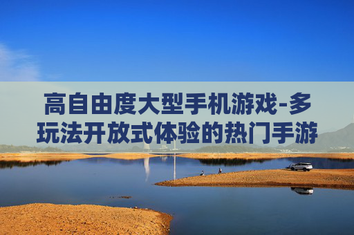高自由度大型手机游戏-多玩法开放式体验的热门手游推荐