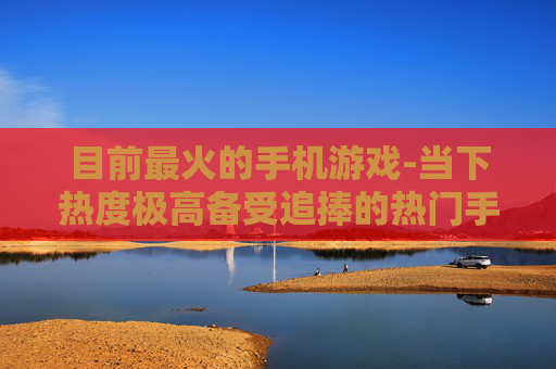 目前最火的手机游戏-当下热度极高备受追捧的热门手游