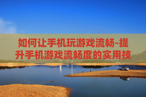 如何让手机玩游戏流畅-提升手机游戏流畅度的实用技巧