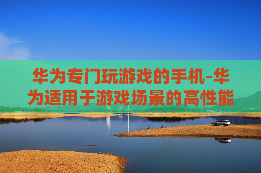 华为专门玩游戏的手机-华为适用于游戏场景的高性能机型
