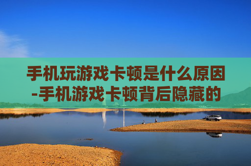 手机玩游戏卡顿是什么原因-手机游戏卡顿背后隐藏的深层因素