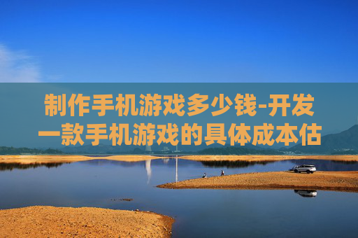 制作手机游戏多少钱-开发一款手机游戏的具体成本估算