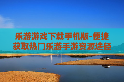 乐游游戏下载手机版-便捷获取热门乐游手游资源途径