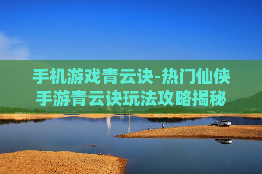 手机游戏青云诀-热门仙侠手游青云诀玩法攻略揭秘