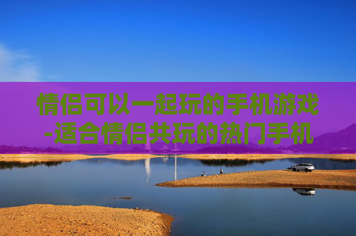 情侣可以一起玩的手机游戏-适合情侣共玩的热门手机游戏推荐