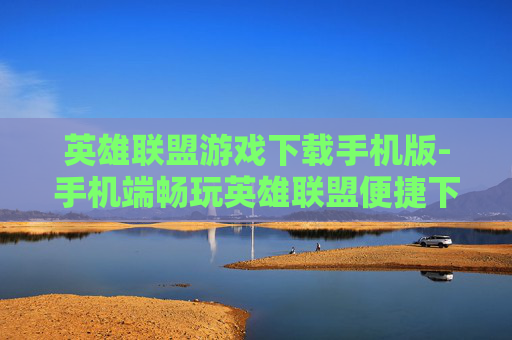 英雄联盟游戏下载手机版-手机端畅玩英雄联盟便捷下载途径