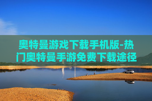 奥特曼游戏下载手机版-热门奥特曼手游免费下载途径