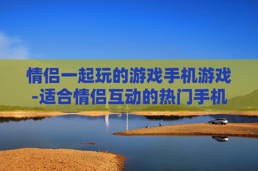 情侣一起玩的游戏手机游戏-适合情侣互动的热门手机趣味游戏