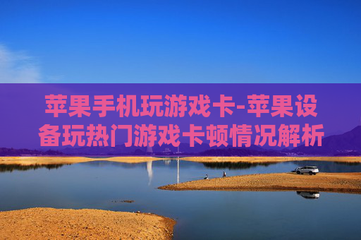 苹果手机玩游戏卡-苹果设备玩热门游戏卡顿情况解析