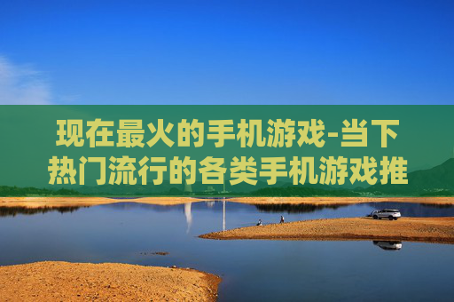 现在最火的手机游戏-当下热门流行的各类手机游戏推荐