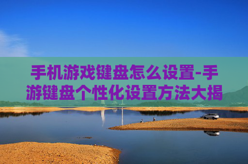 手机游戏键盘怎么设置-手游键盘个性化设置方法大揭秘