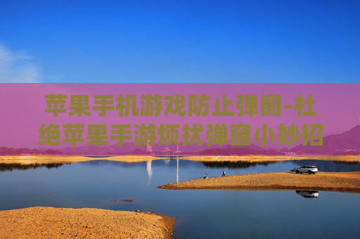 苹果手机游戏防止弹窗-杜绝苹果手游烦扰弹窗小妙招