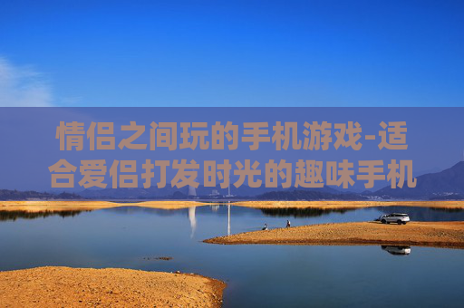 情侣之间玩的手机游戏-适合爱侣打发时光的趣味手机游戏