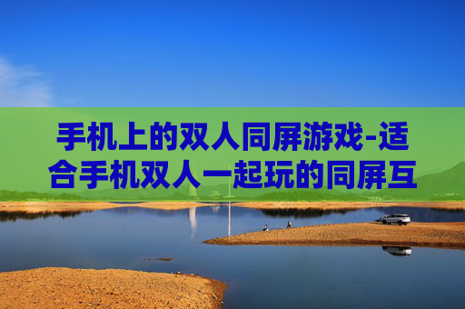 手机上的双人同屏游戏-适合手机双人一起玩的同屏互动游戏