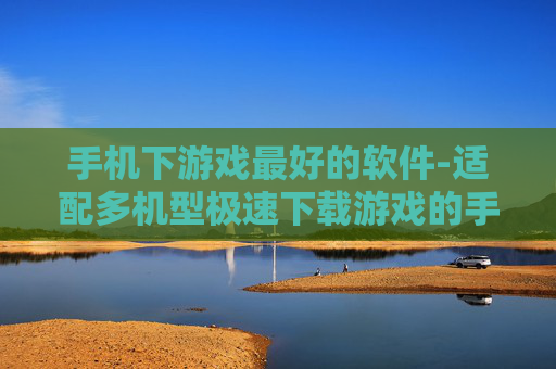 手机下游戏最好的软件-适配多机型极速下载游戏的手机应用