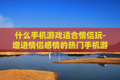 什么手机游戏适合情侣玩-增进情侣感情的热门手机游戏推荐