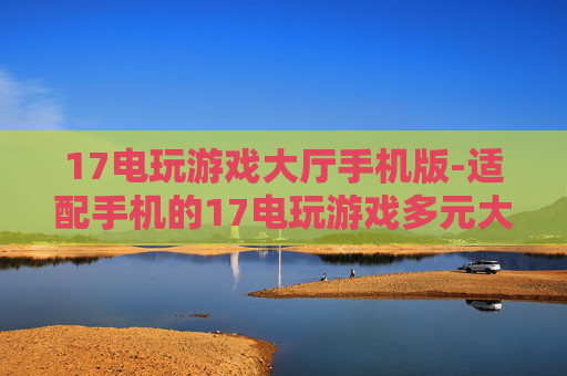 17电玩游戏大厅手机版-适配手机的17电玩游戏多元大厅体验
