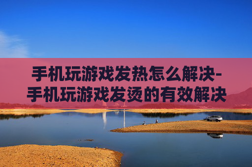 手机玩游戏发热怎么解决-手机玩游戏发烫的有效解决办法