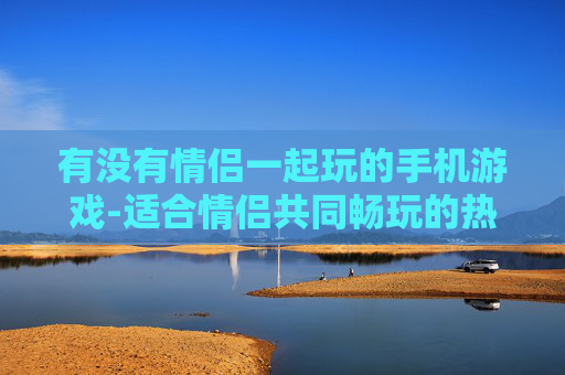 有没有情侣一起玩的手机游戏-适合情侣共同畅玩的热门手机游戏推荐