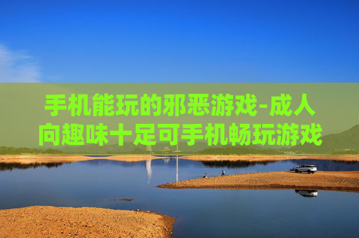 手机能玩的邪恶游戏-成人向趣味十足可手机畅玩游戏