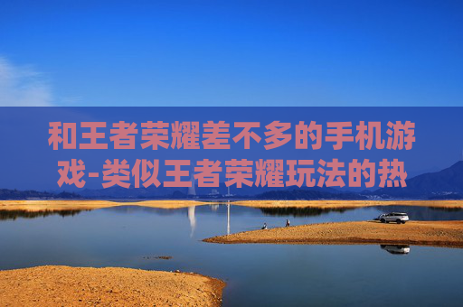 和王者荣耀差不多的手机游戏-类似王者荣耀玩法的热门手机游戏推荐