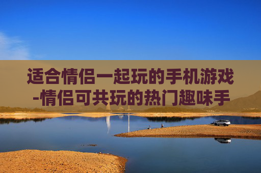 适合情侣一起玩的手机游戏-情侣可共玩的热门趣味手机游戏推荐