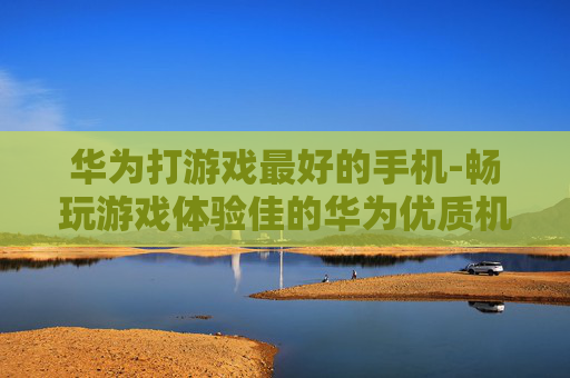 华为打游戏最好的手机-畅玩游戏体验佳的华为优质机型