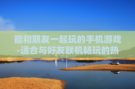 能和朋友一起玩的手机游戏-适合与好友联机畅玩的热门手游
