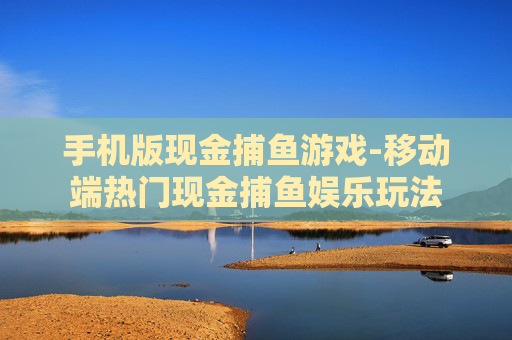 手机版现金捕鱼游戏-移动端热门现金捕鱼娱乐玩法