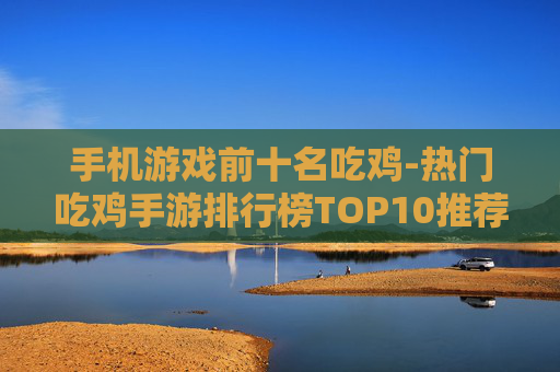 手机游戏前十名吃鸡-热门吃鸡手游排行榜TOP10推荐