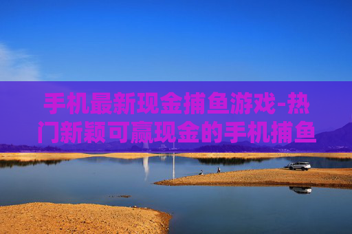 手机最新现金捕鱼游戏-热门新颖可赢现金的手机捕鱼新游