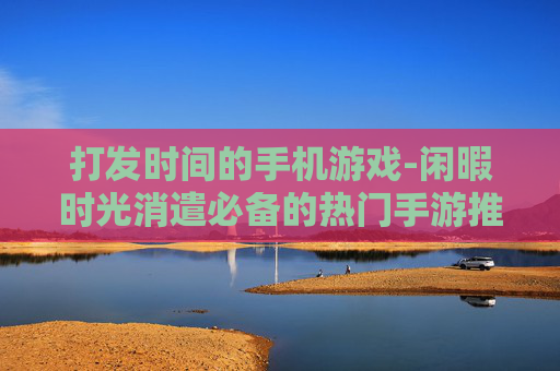 打发时间的手机游戏-闲暇时光消遣必备的热门手游推荐