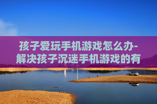 孩子爱玩手机游戏怎么办-解决孩子沉迷手机游戏的有效办法